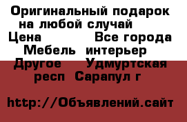 Оригинальный подарок на любой случай!!!! › Цена ­ 2 500 - Все города Мебель, интерьер » Другое   . Удмуртская респ.,Сарапул г.